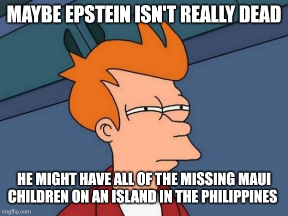 Futurama Fry Meme | MAYBE EPSTEIN ISN'T REALLY DEAD HE MIGHT HAVE ALL OF THE MISSING MAUI CHILDREN ON AN ISLAND IN THE PHILIPPINES | image tagged in memes,futurama fry | made w/ Imgflip meme maker