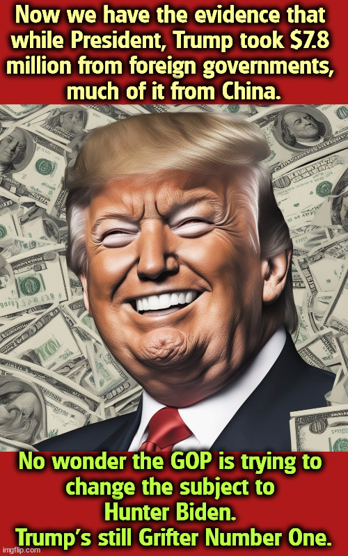 Now we have the evidence that 
while President, Trump took $7.8 
million from foreign governments, 
much of it from China. No wonder the GOP is trying to 
change the subject to 
Hunter Biden. 
Trump's still Grifter Number One. | image tagged in trump,foreign,payroll,greedy,money,illegal | made w/ Imgflip meme maker