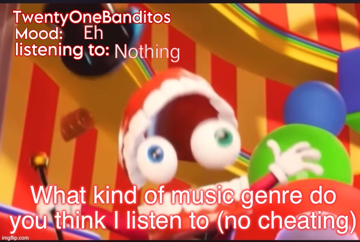 Don’t go look in my memes and then answer (actually guess) | Eh; Nothing; What kind of music genre do you think I listen to (no cheating) | image tagged in caine t1b ann temp | made w/ Imgflip meme maker