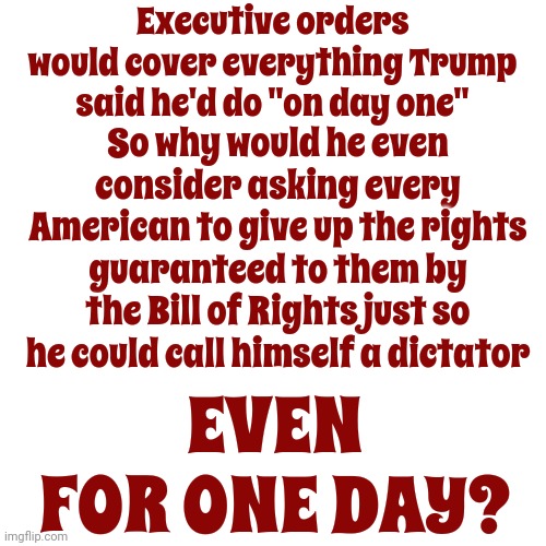 Trump Declared "I'd Be Dictator On Day One For A Day" To Do Things He Could Do With Executive Orders.  He WANTS To Be A Dictator | Executive orders would cover everything Trump said he'd do "on day one"; So why would he even consider asking every American to give up the rights guaranteed to them by the Bill of Rights just so he could call himself a dictator; EVEN FOR ONE DAY? | image tagged in scumbag trump,scumbab maga,lock him up,scumbag republicans,trump lies,memes | made w/ Imgflip meme maker