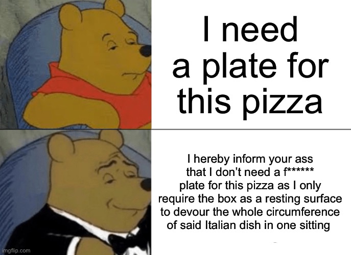 Tuxedo Winnie The Pooh | I need a plate for this pizza; I hereby inform your ass that I don’t need a f****** plate for this pizza as I only require the box as a resting surface to devour the whole circumference of said Italian dish in one sitting | image tagged in memes,tuxedo winnie the pooh | made w/ Imgflip meme maker