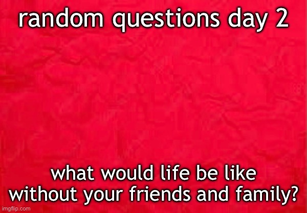 random questions day 2; what would life be like without your friends and family? | made w/ Imgflip meme maker