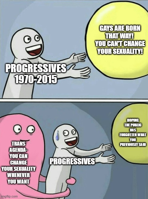 Running Away Balloon | GAYS ARE BORN THAT WAY!  YOU CAN'T CHANGE YOUR SEXUALITY! PROGRESSIVES 1970-2015; HOPING THE PUBLIC HAS FORGOTTEN WHAT YOU PREVIOUSLY SAID; TRANS AGENDA- YOU CAN CHANGE YOUR SEXUALITY WHENEVER YOU WANT; PROGRESSIVES | image tagged in memes,running away balloon | made w/ Imgflip meme maker