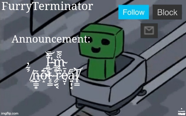 .̷.̸.̴ | Announcement:; Î̵͚͓̺͝͝'̴̲̻̀̿̄m̴̝̪̏͌̅ ̸͈̉̃̓͜ñ̶̟͇͙͘o̴̝͊͠t̴̻̳͗ ̵̜͔̇ŗ̷͔͔̂͌e̸̮̣̽̄ā̵͍͎͔̄̕l̸͓̳͝; Jk
I'm actually _̸̴̶̶̶̷̴̷̶̶̶̴̴̷̴̴̵̵̷̴̴̸̸̶̸̴̸̸̴̶̶̷̴̷̸̸̷̸̶̷̷̶̶̵̶̸̵̴̶̵̷̵̶̸̴̸̵̶̷̵̴̴̸̴̶̵̴̢̧̨̧̛̻̹̠͚̮̲͎̮̮̘̘̰̜̻̪̝͓͚̥̤̰̠̈́͋͗̔͆̌̒̊̿̀͌̆̈́̽̓̾̿̉͌̽̑̌̄̉͌͗͊̀̍͘͘͘̕͝͝͠ͅŃ̵̵̴̵̷̸̶̵̷̵̴̸̵̶̸̵̴̸̶̶̶̸̶̶̴̵̴̸̶̶̸̷̶̶̶̴̶̵̸̴̷̸̸̷̸̷̵̶̴̴̶̴̴̷̵̛͚͉͇̭̙͔͒̾̽̓̔͛͗̿̊͆̆́͌́͌̿͛̽͊͊͆̂̿̅̈̈̈́̃̒͐̐̎̍̉͂̄̓̍̕̚̕͘̚͠ơ̴̷̴̷̶̷̷̸̸̵̴̷̵̸̸̸̵̵̶̵̸̵̵̴̸̷̶̶̶̸̵̵̶̵̸̷̸̶̶̷̴̷̴̷̶̷̸̶̷̴̵̶̸̴̵̷̢̨̢̢̨̨̧̙͖̗̩̰͇̹̲̮̝̙͚̗̗̱͔̞̳̝͇̗̯͎͉̱̳͉͓̤̞̩̩̫̰̾́̅̾̔̋̑͊̃͜͝b̴̵̶̷̸̵̴̶̵̷̶̵̸̴̴̷̵̷̧̡̘̣̟̼̻̭̠̄́̾̇͜͜ơ̸̴̸̸̵̴̷̸̶̸̴̵̵̴̴̴̶̸̸̷̶̵̷̵̵̵̷̷̵̴̶̵̶̵̴̸̵̵̷̸̷̵̸̶̴̵̷̵̶̷̷̸̶̴̶̵̶̴̶̷̷̷̶̷̴̴̧̝͕̥̖͖̞̥͍͎̖̹̬̜̻̙͚̟̺̗̞̱͕̎͂̃̅̏͛̃̇̏̉͒̈́̂́̒́̎̓̅̀̿̈̄͌̀̎̎́͐͆́͒͐̃͜͝͝͝ͅd̶̸̶̸̸̵̶̵̶̸̴̸̵̴̸̴̵̷̷̴̵̷̴̶̵̸̵̶̶̷̶̴̵̷̵̷̵̴̷̸̷̸̴̸̷̷̵̵̶̴̵̨̛͉̣̹̮͓̠͇̲̬̭̞̥̼͍̯͔̔́͊̔̄̇̈͊͋́̅̈̍̃̀̽̃̅͛̎͐̇̎̓̏̕̕͝͝ͅy̵̵̷̶̴̸̴̸̵̵̷̵̶̵̴̷̵̵̸̶̴̴̵̸̶̸̶̴̵̵̸̶̸̴̵̷̸̵̷̴̵̶̷̷̴̷̵̴̵̶̷̶̵̵̴̸̶̵̸̷̸̶̸̵̴̷̸̸̴̶̷̴̸̶̶̸̵̷̴̸̵̶̵̴̸̵̸̵̵̢̨̨̨̨̢̛̙̰̬̖̮͍̤̱̟̬͈̥̳̼͕̤̺͇̣̝̻̺͇͙̭̻̜̫̲͕̣̩͔͐̀̒́͂̃̈́̄́͑̐͒̀͋̈́̿̌̽̐̌̀͐̅̋̽̔̃̓͋̇̽̾̋̇́͊̐̏͌̋̕̕̚͝͠͝ | image tagged in furryterminator's announcement template | made w/ Imgflip meme maker