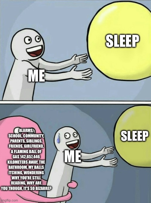 Running Away Balloon | SLEEP; ME; ALARMS, SCHOOL, COMMUNITY, PARENTS, SIBLINGS, FRIENDS, GIRLFRIEND, A FLAMING BALL OF GAS 142,657,446 KILOMETERS AWAY, THE BATHROOM, MY BALLS ITCHING, WONDERING WHY YOU’RE STILL READING, WHY ARE YOU THOUGH, IT’S SO BIZARRE? SLEEP; ME | image tagged in memes,running away balloon | made w/ Imgflip meme maker