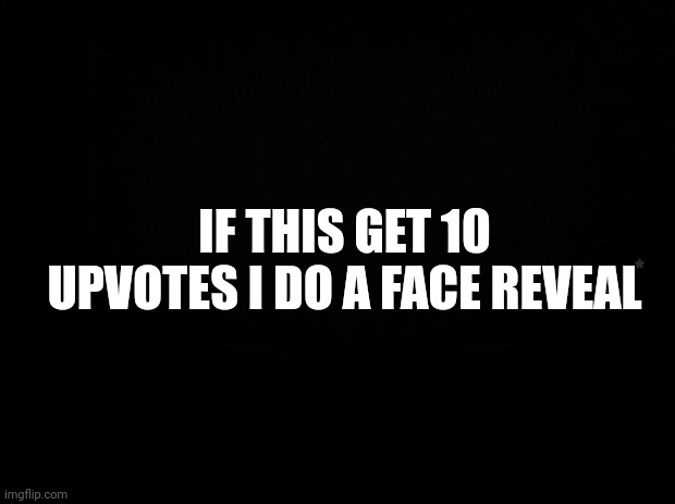 Black background | IF THIS GET 10 UPVOTES I DO A FACE REVEAL; * | image tagged in black background | made w/ Imgflip meme maker