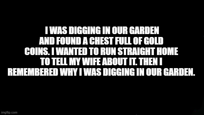 Wifes: -1 | I WAS DIGGING IN OUR GARDEN AND FOUND A CHEST FULL OF GOLD COINS. I WANTED TO RUN STRAIGHT HOME TO TELL MY WIFE ABOUT IT. THEN I REMEMBERED WHY I WAS DIGGING IN OUR GARDEN. | image tagged in memes,roll safe think about it | made w/ Imgflip meme maker