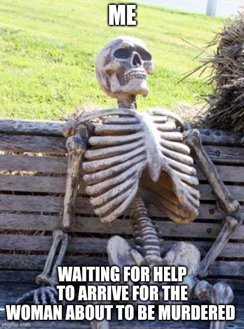 Every single time | ME; WAITING FOR HELP TO ARRIVE FOR THE WOMAN ABOUT TO BE MURDERED | image tagged in memes,waiting skeleton | made w/ Imgflip meme maker