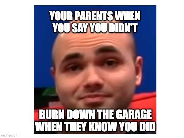 Your parents when you say you didn't burn down the garage when they know you did. | YOUR PARENTS WHEN YOU SAY YOU DIDN'T; BURN DOWN THE GARAGE WHEN THEY KNOW YOU DID | image tagged in really,are you serious | made w/ Imgflip meme maker