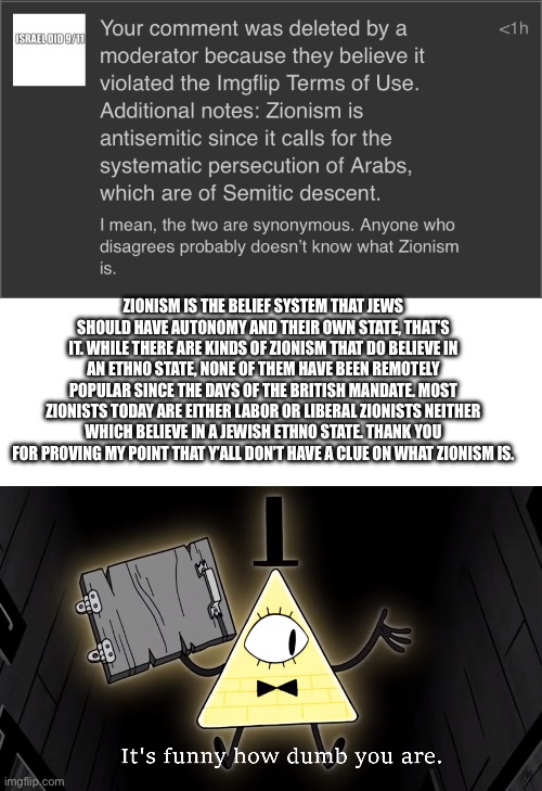 Thank you for proving my point | ZIONISM IS THE BELIEF SYSTEM THAT JEWS SHOULD HAVE AUTONOMY AND THEIR OWN STATE, THAT’S IT. WHILE THERE ARE KINDS OF ZIONISM THAT DO BELIEVE IN AN ETHNO STATE, NONE OF THEM HAVE BEEN REMOTELY POPULAR SINCE THE DAYS OF THE BRITISH MANDATE. MOST ZIONISTS TODAY ARE EITHER LABOR OR LIBERAL ZIONISTS NEITHER WHICH BELIEVE IN A JEWISH ETHNO STATE. THANK YOU FOR PROVING MY POINT THAT Y’ALL DON’T HAVE A CLUE ON WHAT ZIONISM IS. | image tagged in it's funny how dumb you are bill cipher | made w/ Imgflip meme maker