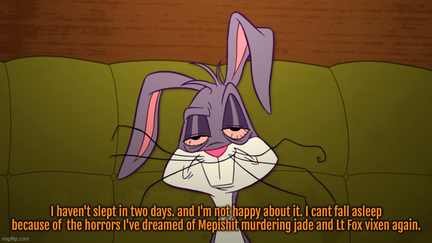 it is 4:44 AM. I AM f*CKING tired. and im not pleased. its been 2 days since I've slept. | I haven't slept in two days. and I'm not happy about it. I cant fall asleep because of  the horrors I've dreamed of Mepishit murdering jade and Lt Fox vixen again. | image tagged in tired,mepios sucks,god help us all,war,cartoon,movie | made w/ Imgflip meme maker