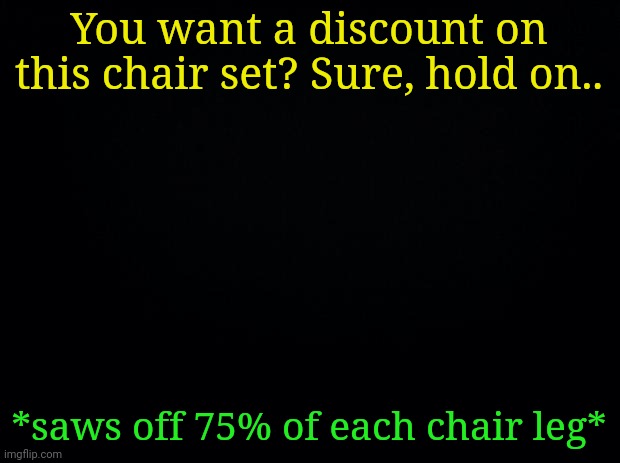 Black background | You want a discount on this chair set? Sure, hold on.. *saws off 75% of each chair leg* | image tagged in black background | made w/ Imgflip meme maker
