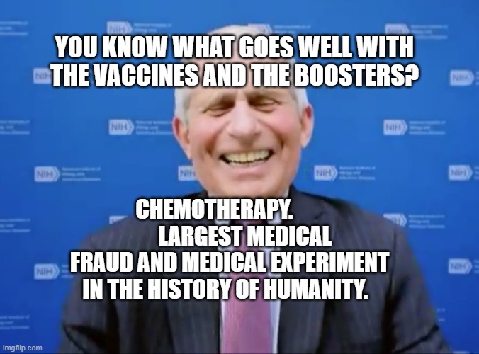 Fauci laughs at the suckers | YOU KNOW WHAT GOES WELL WITH THE VACCINES AND THE BOOSTERS? CHEMOTHERAPY.               LARGEST MEDICAL FRAUD AND MEDICAL EXPERIMENT IN THE HISTORY OF HUMANITY. | image tagged in fauci laughs at the suckers | made w/ Imgflip meme maker