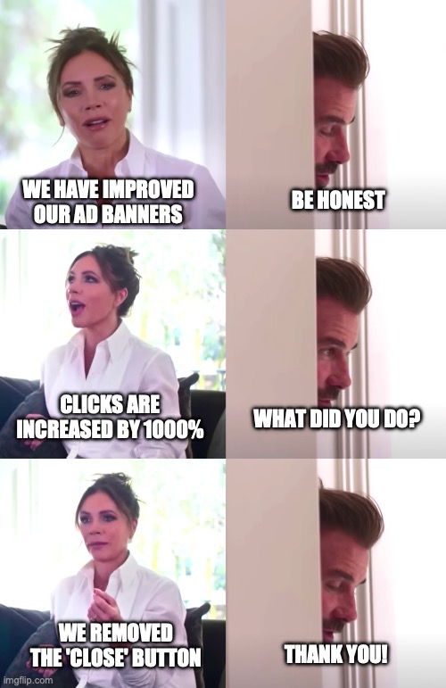 banners work | WE HAVE IMPROVED OUR AD BANNERS; BE HONEST; CLICKS ARE INCREASED BY 1000%; WHAT DID YOU DO? WE REMOVED THE 'CLOSE' BUTTON; THANK YOU! | image tagged in victoria david beckham be honest | made w/ Imgflip meme maker