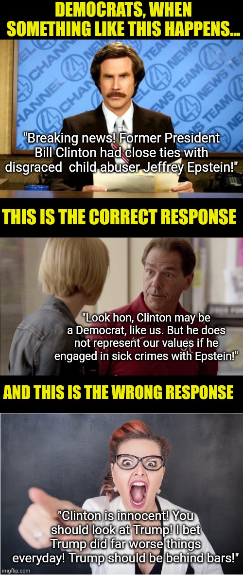 Democrats, you must learn it's OK to hold your politicians accountable for crimes. You look so brainwashed right now! | DEMOCRATS, WHEN SOMETHING LIKE THIS HAPPENS... "Breaking news! Former President Bill Clinton had close ties with disgraced  child abuser Jeffrey Epstein!"; THIS IS THE CORRECT RESPONSE; "Look hon, Clinton may be a Democrat, like us. But he does not represent our values if he engaged in sick crimes with Epstein!"; AND THIS IS THE WRONG RESPONSE; "Clinton is innocent! You should look at Trump! I bet Trump did far worse things everyday! Trump should be behind bars!" | image tagged in crying democrats,law and order,bill clinton,jeffrey epstein,liberal hypocrisy,liberal logic | made w/ Imgflip meme maker