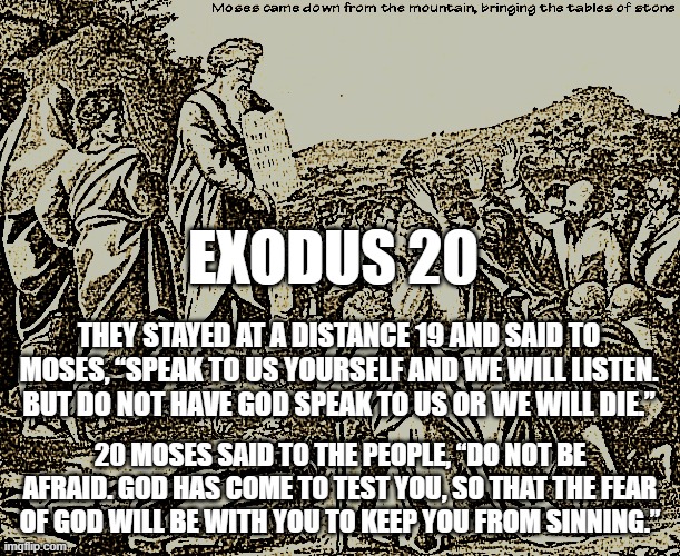Moses Exodus 20 | EXODUS 20; THEY STAYED AT A DISTANCE 19 AND SAID TO MOSES, “SPEAK TO US YOURSELF AND WE WILL LISTEN. BUT DO NOT HAVE GOD SPEAK TO US OR WE WILL DIE.”; 20 MOSES SAID TO THE PEOPLE, “DO NOT BE AFRAID. GOD HAS COME TO TEST YOU, SO THAT THE FEAR OF GOD WILL BE WITH YOU TO KEEP YOU FROM SINNING.” | image tagged in moses,exodus 20,sinai,bible | made w/ Imgflip meme maker