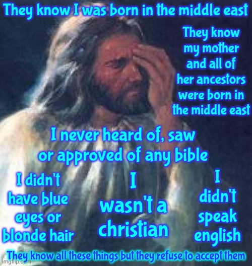 Jesus Was Middle Eastern | They know I was born in the middle east; They know my mother and all of her ancestors were born in the middle east; I never heard of, saw or approved of any bible; I wasn't a christian; I didn't speak english; I didn't have blue eyes or blonde hair; They know all these things but they refuse to accept them | image tagged in jesus facepalm,rumor has it,religious disinformation,think for yourself,memes,they hated jesus because he told them the truth | made w/ Imgflip meme maker