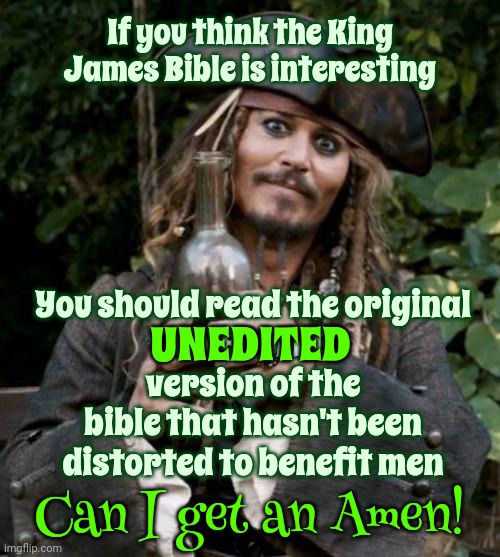 You've Been Deceived  ~ From The Day You Were Born ~ | If you think the King James Bible is interesting; You should read the original
UNEDITED
version of the bible that hasn't been distorted to benefit men; UNEDITED; Can I get an Amen! | image tagged in jack sparrow with rum,religious fanatics,disinformation,manipulation,memes,lies | made w/ Imgflip meme maker