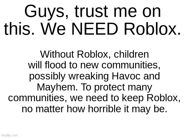 We need to preserve it. | Guys, trust me on this. We NEED Roblox. Without Roblox, children will flood to new communities, possibly wreaking Havoc and Mayhem. To protect many communities, we need to keep Roblox, no matter how horrible it may be. | image tagged in roblox | made w/ Imgflip meme maker