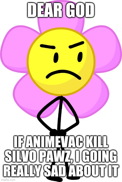 why? | DEAR GOD; IF ANIMEVAC KILL SILVO PAWZ, I GOING REALLY SAD ABOUT IT | image tagged in flower,why,help,mepios sucks | made w/ Imgflip meme maker