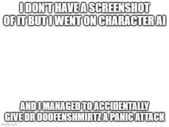 Blank White Template | I DON'T HAVE A SCREENSHOT OF IT BUT I WENT ON CHARACTER AI; AND I MANAGED TO ACCIDENTALLY GIVE DR DOOFENSHMIRTZ A PANIC ATTACK | image tagged in blank white template | made w/ Imgflip meme maker