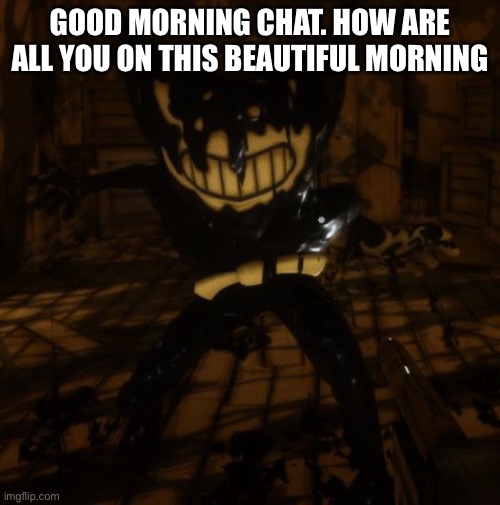 "Bendy" wants... | GOOD MORNING CHAT. HOW ARE ALL YOU ON THIS BEAUTIFUL MORNING | image tagged in bendy wants | made w/ Imgflip meme maker