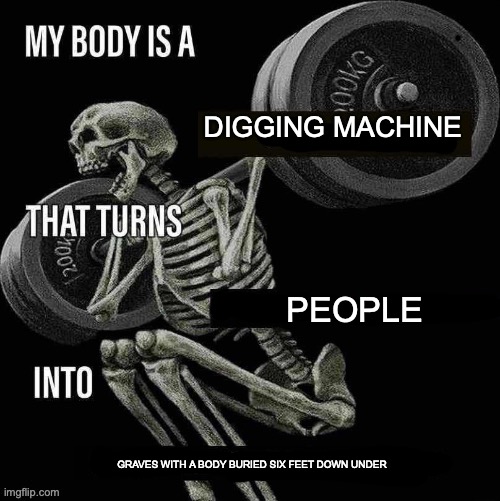 real | DIGGING MACHINE; PEOPLE; GRAVES WITH A BODY BURIED SIX FEET DOWN UNDER | image tagged in my body is a x that turns y into z | made w/ Imgflip meme maker