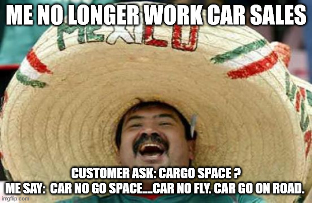 car sales | ME NO LONGER WORK CAR SALES; CUSTOMER ASK: CARGO SPACE ?
ME SAY:  CAR NO GO SPACE....CAR NO FLY. CAR GO ON ROAD. | image tagged in happy mexican | made w/ Imgflip meme maker