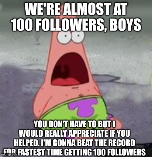 Suprised Patrick | WE'RE ALMOST AT 100 FOLLOWERS, BOYS; YOU DON'T HAVE TO BUT I WOULD REALLY APPRECIATE IF YOU HELPED. I'M GONNA BEAT THE RECORD FOR FASTEST TIME GETTING 100 FOLLOWERS | image tagged in suprised patrick | made w/ Imgflip meme maker