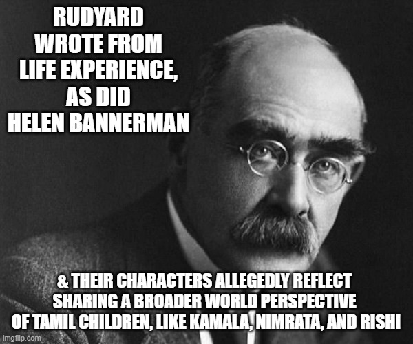 Rudyard Kipling | RUDYARD WROTE FROM LIFE EXPERIENCE,
AS DID HELEN BANNERMAN & THEIR CHARACTERS ALLEGEDLY REFLECT 
SHARING A BROADER WORLD PERSPECTIVE 
OF TAM | image tagged in rudyard kipling | made w/ Imgflip meme maker