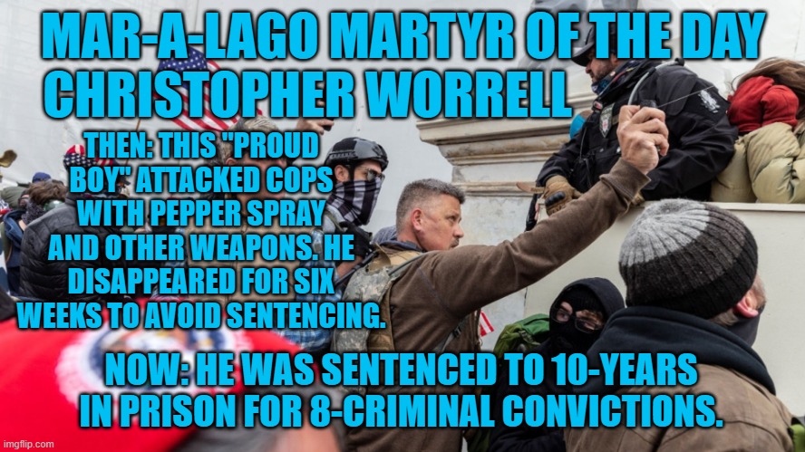 He faked a drug overdose to delay sentencing. | MAR-A-LAGO MARTYR OF THE DAY
CHRISTOPHER WORRELL; THEN: THIS "PROUD BOY" ATTACKED COPS WITH PEPPER SPRAY AND OTHER WEAPONS. HE DISAPPEARED FOR SIX WEEKS TO AVOID SENTENCING. NOW: HE WAS SENTENCED TO 10-YEARS IN PRISON FOR 8-CRIMINAL CONVICTIONS. | image tagged in politics | made w/ Imgflip meme maker