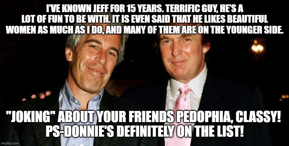 Trump Epstein | I’VE KNOWN JEFF FOR 15 YEARS. TERRIFIC GUY, HE’S A LOT OF FUN TO BE WITH. IT IS EVEN SAID THAT HE LIKES BEAUTIFUL WOMEN AS MUCH AS I DO, AND MANY OF THEM ARE ON THE YOUNGER SIDE. "JOKING" ABOUT YOUR FRIENDS PEDOPHIA, CLASSY! 
PS-DONNIE'S DEFINITELY ON THE LIST! | image tagged in trump epstein | made w/ Imgflip meme maker