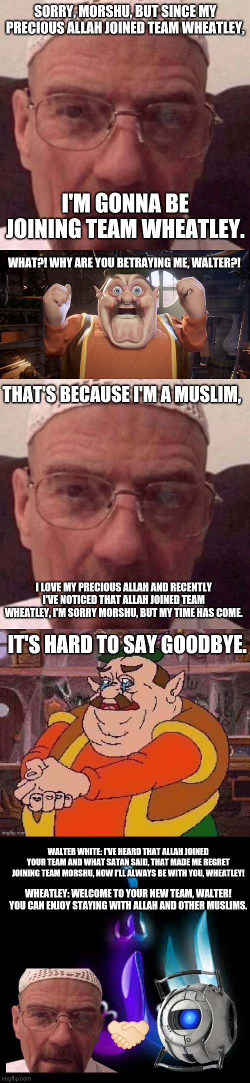 Walter White will forever be on Team Wheatley since Allah joined. Waltuh would NEVER say no to his precious Allah! | SORRY, MORSHU, BUT SINCE MY PRECIOUS ALLAH JOINED TEAM WHEATLEY, I'M GONNA BE JOINING TEAM WHEATLEY. WHAT?! WHY ARE YOU BETRAYING ME, WALTER?! THAT'S BECAUSE I'M A MUSLIM, I LOVE MY PRECIOUS ALLAH AND RECENTLY I'VE NOTICED THAT ALLAH JOINED TEAM WHEATLEY, I'M SORRY MORSHU, BUT MY TIME HAS COME. IT'S HARD TO SAY GOODBYE. WALTER WHITE: I'VE HEARD THAT ALLAH JOINED YOUR TEAM AND WHAT SATAN SAID, THAT MADE ME REGRET JOINING TEAM MORSHU, NOW I'LL ALWAYS BE WITH YOU, WHEATLEY! WHEATLEY: WELCOME TO YOUR NEW TEAM, WALTER! YOU CAN ENJOY STAYING WITH ALLAH AND OTHER MUSLIMS. 🤝🏻 | image tagged in morshu shocked | made w/ Imgflip meme maker