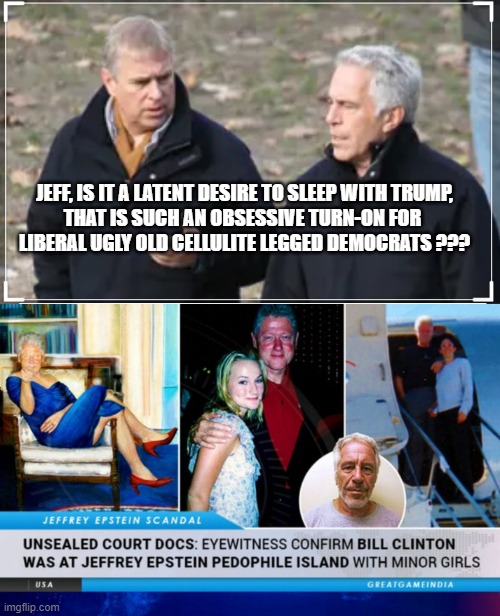 JEFF, IS IT A LATENT DESIRE TO SLEEP WITH TRUMP,
THAT IS SUCH AN OBSESSIVE TURN-ON FOR 
LIBERAL UGLY OLD CELLULITE LEGGED DEMOCRATS ??? | image tagged in prince andrew,bill clinton's ties to the lolita express | made w/ Imgflip meme maker