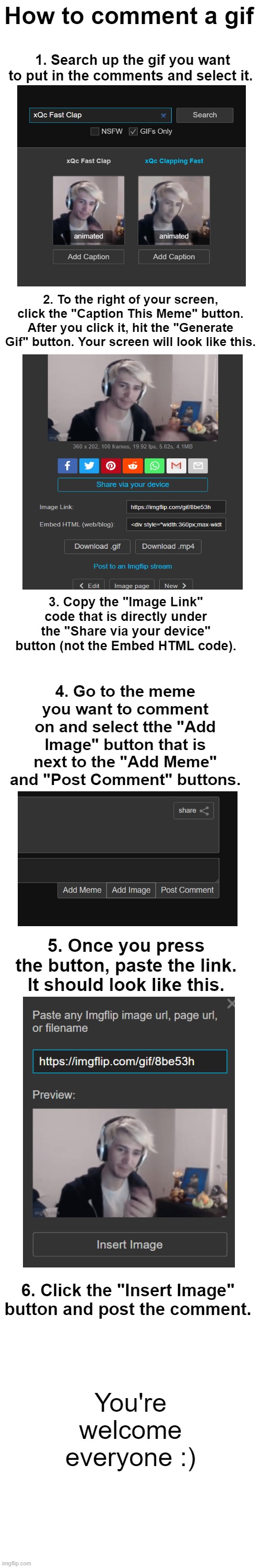 For all the new users of ImgFlip, or just as a reminder for everyone. | How to comment a gif; 1. Search up the gif you want to put in the comments and select it. 2. To the right of your screen, click the "Caption This Meme" button. After you click it, hit the "Generate Gif" button. Your screen will look like this. 3. Copy the "Image Link" code that is directly under the "Share via your device" button (not the Embed HTML code). 4. Go to the meme you want to comment on and select tthe "Add Image" button that is next to the "Add Meme" and "Post Comment" buttons. 5. Once you press the button, paste the link. It should look like this. 6. Click the "Insert Image" button and post the comment. You're welcome everyone :) | image tagged in how to,tips,tricks,reminder | made w/ Imgflip meme maker
