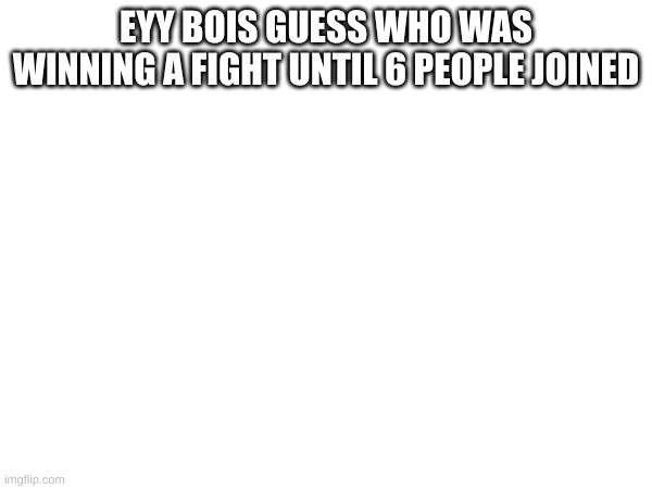 EYY BOIS GUESS WHO WAS WINNING A FIGHT UNTIL 6 PEOPLE JOINED | made w/ Imgflip meme maker