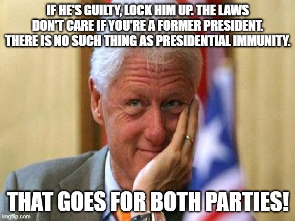 smiling bill clinton | IF HE'S GUILTY, LOCK HIM UP. THE LAWS DON'T CARE IF YOU'RE A FORMER PRESIDENT. THERE IS NO SUCH THING AS PRESIDENTIAL IMMUNITY. THAT GOES FOR BOTH PARTIES! | image tagged in smiling bill clinton | made w/ Imgflip meme maker