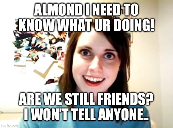 Overly Attached Girlfriend | ALMOND I NEED TO KNOW WHAT UR DOING! ARE WE STILL FRIENDS? I WON’T TELL ANYONE.. | image tagged in memes,overly attached girlfriend | made w/ Imgflip meme maker