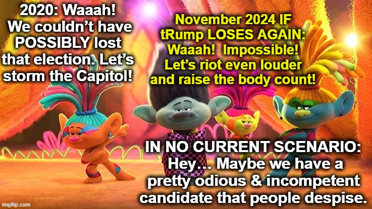 MAGA in Denial | November 2024 IF tRump LOSES AGAIN: Waaah!  Impossible! Let’s riot even louder and raise the body count! 2020: Waaah!  We couldn’t have POSSIBLY lost that election. Let’s storm the Capitol! IN NO CURRENT SCENARIO:  Hey… Maybe we have a pretty odious & incompetent candidate that people despise. | image tagged in maga,donald trump is an idiot,donald trump the clown,donald trump approves,nevertrump meme,clown car republicans | made w/ Imgflip meme maker