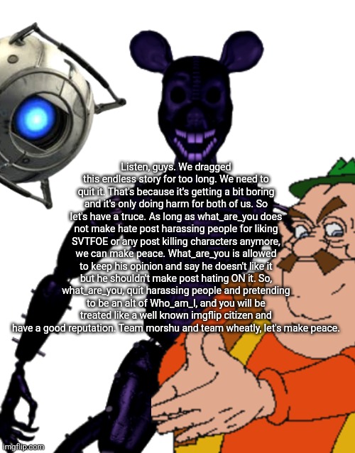 There will be no more fighting. As long as we have a truce. | Listen, guys. We dragged this endless story for too long. We need to quit it. That's because it's getting a bit boring and it's only doing harm for both of us. So let's have a truce. As long as what_are_you does not make hate post harassing people for liking SVTFOE or any post killing characters anymore, we can make peace. What_are_you is allowed to keep his opinion and say he doesn't like it but he shouldn't make post hating ON it. So, what_are_you, quit harassing people and pretending to be an alt of Who_am_I, and you will be treated like a well known imgflip citizen and have a good reputation. Team morshu and team wheatly, let's make peace. | made w/ Imgflip meme maker