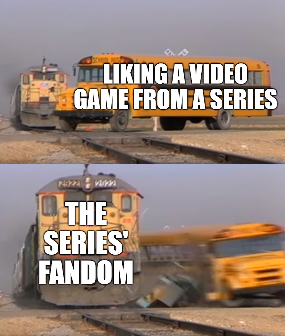 This happened to all of us | LIKING A VIDEO GAME FROM A SERIES; THE SERIES' FANDOM | image tagged in a train hitting a school bus | made w/ Imgflip meme maker