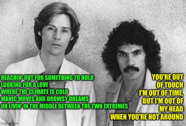 Hall and Oates | REACHIN' OUT FOR SOMETHING TO HOLD
LOOKING FOR A LOVE WHERE THE CLIMATE IS COLD
MANIC MOVES AND DROWSY DREAMS
OR LIVIN' IN THE MIDDLE BETWEE | image tagged in hall and oates | made w/ Imgflip meme maker