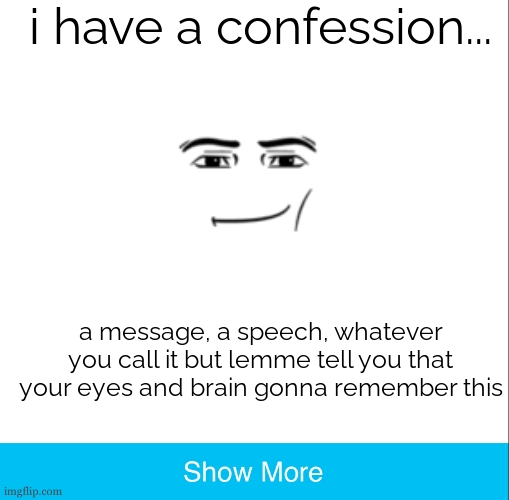 Very important to me. | i have a confession... a message, a speech, whatever you call it but lemme tell you that your eyes and brain gonna remember this | image tagged in show more 2 0,trollface,rick astley,fake,prank,megamind trap template | made w/ Imgflip meme maker