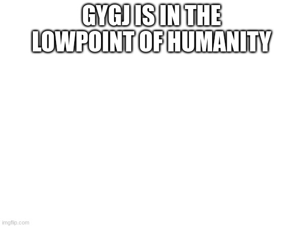 GYGJ IS IN THE LOWPOINT OF HUMANITY | made w/ Imgflip meme maker