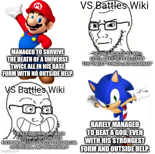The VS Battles Wiki be like: | VS Battles Wiki; MANAGED TO SURVIVE THE DEATH OF A UNIVERSE TWICE ALL IN HIS BASE FORM WITH NO OUTSIDE HELP. "HE ONLY SCALES TO WALL LEVEL AS HE GETS KILLED BY THE TINIEST THINGS LIKE GOOMBAS!"; VS Battles Wiki; BARELY MANAGED TO BEAT A GOD, EVEN WITH HIS STRONGEST FORM AND OUTSIDE HELP. "HE'S EXTRAVERSAL AND SOLOS FICTION!!! HE SPEEDBLITZES EVERYONE AND EASILY SCALES TO BOUNDLESS, OUTERVERSAL, AND HYPERVERSAL!!!" | image tagged in so true wojak,death battle,powerscaling,mario,sonic,vs battles wiki | made w/ Imgflip meme maker