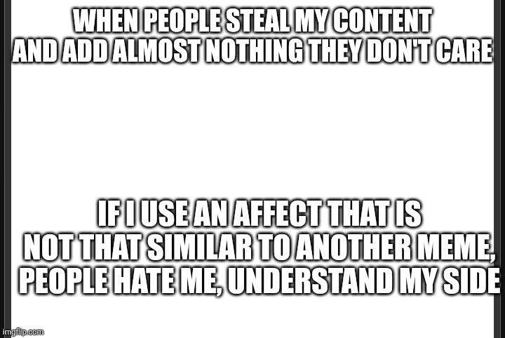 Blank | WHEN PEOPLE STEAL MY CONTENT AND ADD ALMOST NOTHING THEY DON'T CARE; IF I USE AN AFFECT THAT IS NOT THAT SIMILAR TO ANOTHER MEME, PEOPLE HATE ME, UNDERSTAND MY SIDE | image tagged in blank | made w/ Imgflip meme maker