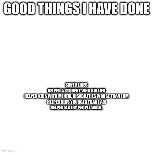 just trying to reassure my self im not a peice of shit even though I really am | GOOD THINGS I HAVE DONE; SAVED LIVES
HELPED A STUDENT WHO BULLIED
HELPED KIDS WITH MENTAL DISABILITIES WORSE THAN I AM
HELPED KIDS YOUNGER THAN I AM
HELPED ELDERY PEOPLE WALK. | made w/ Imgflip meme maker