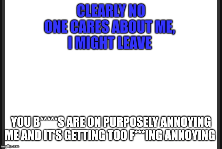 Blank | CLEARLY NO ONE CARES ABOUT ME, 
I MIGHT LEAVE; YOU B*****S ARE ON PURPOSELY ANNOYING ME AND IT'S GETTING TOO F***ING ANNOYING | image tagged in blank | made w/ Imgflip meme maker