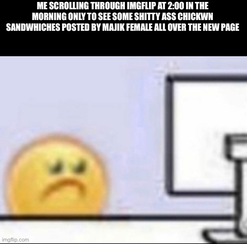 like dude wtf | ME SCROLLING THROUGH IMGFLIP AT 2:00 IN THE MORNING ONLY TO SEE SOME SHITTY ASS CHICKWN SANDWHICHES POSTED BY MAJIK FEMALE ALL OVER THE NEW PAGE | image tagged in zad | made w/ Imgflip meme maker