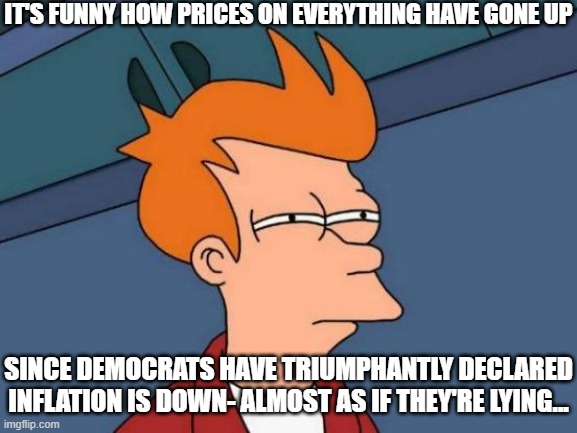 Democrats Lie on Inflation | IT'S FUNNY HOW PRICES ON EVERYTHING HAVE GONE UP; SINCE DEMOCRATS HAVE TRIUMPHANTLY DECLARED INFLATION IS DOWN- ALMOST AS IF THEY'RE LYING... | image tagged in memes,futurama fry,lies | made w/ Imgflip meme maker